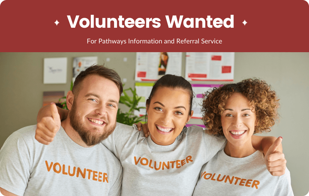 Image of dark red background with text "Volunteers Wanted for Pathways Information and Referral Service" with a photo underneath of 3 people wearing grey t-shirts that say "VOLUNTEER" on them.